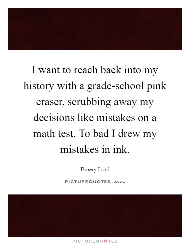 I want to reach back into my history with a grade-school pink eraser, scrubbing away my decisions like mistakes on a math test. To bad I drew my mistakes in ink. Picture Quote #1