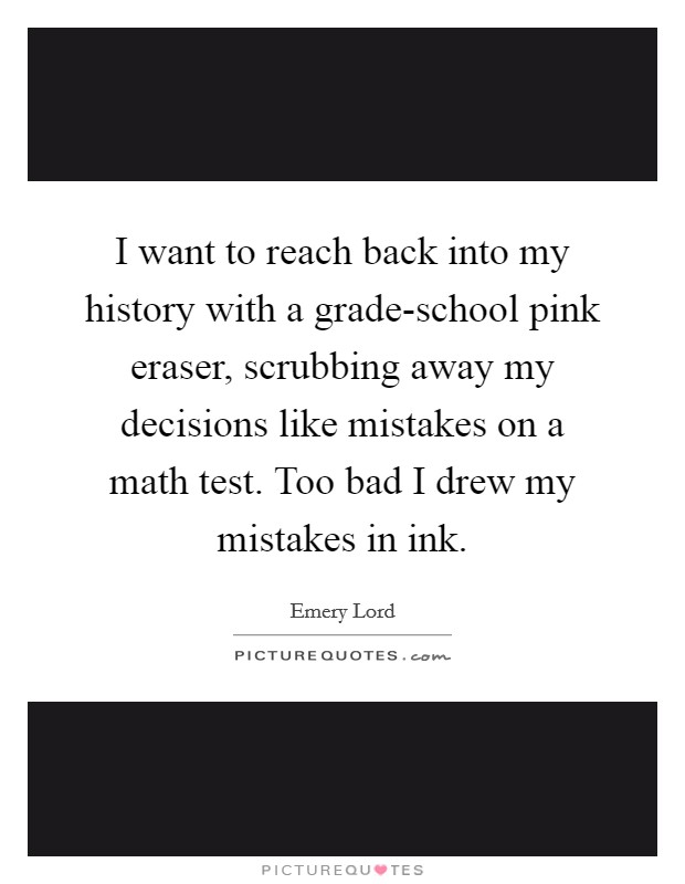 I want to reach back into my history with a grade-school pink eraser, scrubbing away my decisions like mistakes on a math test. Too bad I drew my mistakes in ink. Picture Quote #1