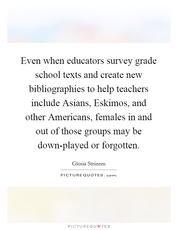 Even when educators survey grade school texts and create new bibliographies to help teachers include Asians, Eskimos, and other Americans, females in and out of those groups may be down-played or forgotten. Picture Quote #1