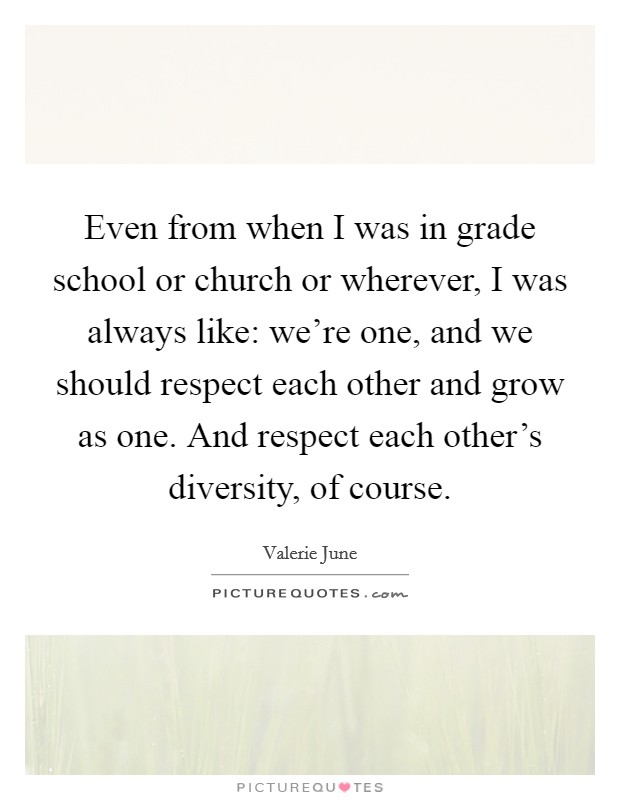 Even from when I was in grade school or church or wherever, I was always like: we're one, and we should respect each other and grow as one. And respect each other's diversity, of course. Picture Quote #1
