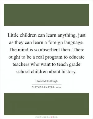 Little children can learn anything, just as they can learn a foreign language. The mind is so absorbent then. There ought to be a real program to educate teachers who want to teach grade school children about history Picture Quote #1
