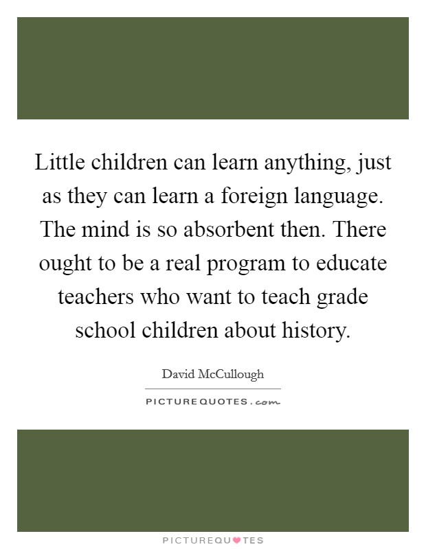 Little children can learn anything, just as they can learn a foreign language. The mind is so absorbent then. There ought to be a real program to educate teachers who want to teach grade school children about history. Picture Quote #1