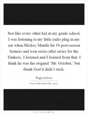Just like every other kid in my grade school, I was listening to my little radio plug in my ear when Mickey Mantle hit 18 post-season homers and won series after series for the Yankees. I listened and I learned from that. I think he was the original ‘Mr. October,’ but thank God it didn’t stick Picture Quote #1
