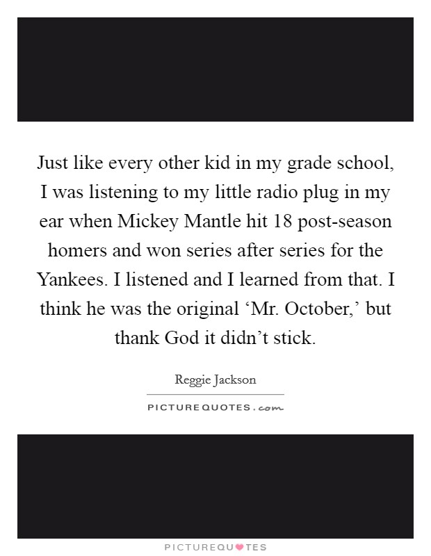 Just like every other kid in my grade school, I was listening to my little radio plug in my ear when Mickey Mantle hit 18 post-season homers and won series after series for the Yankees. I listened and I learned from that. I think he was the original ‘Mr. October,' but thank God it didn't stick. Picture Quote #1