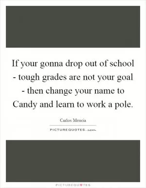 If your gonna drop out of school - tough grades are not your goal - then change your name to Candy and learn to work a pole Picture Quote #1