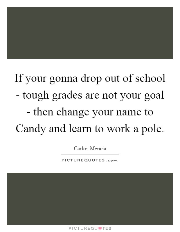 If your gonna drop out of school - tough grades are not your goal - then change your name to Candy and learn to work a pole. Picture Quote #1