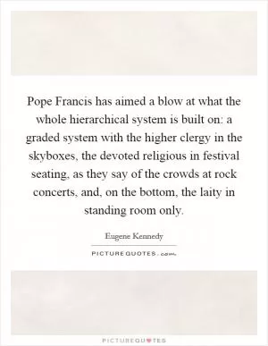 Pope Francis has aimed a blow at what the whole hierarchical system is built on: a graded system with the higher clergy in the skyboxes, the devoted religious in festival seating, as they say of the crowds at rock concerts, and, on the bottom, the laity in standing room only Picture Quote #1