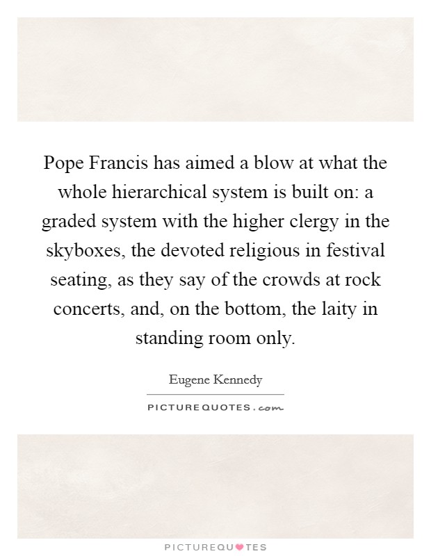 Pope Francis has aimed a blow at what the whole hierarchical system is built on: a graded system with the higher clergy in the skyboxes, the devoted religious in festival seating, as they say of the crowds at rock concerts, and, on the bottom, the laity in standing room only. Picture Quote #1