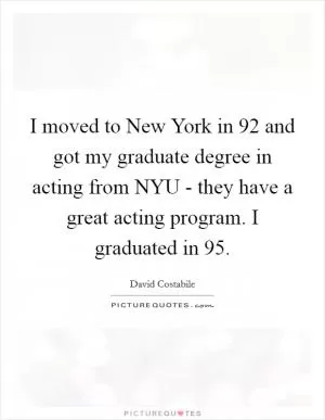 I moved to New York in  92 and got my graduate degree in acting from NYU - they have a great acting program. I graduated in  95 Picture Quote #1