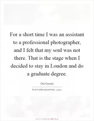 For a short time I was an assistant to a professional photographer, and I felt that my soul was not there. That is the stage when I decided to stay in London and do a graduate degree Picture Quote #1