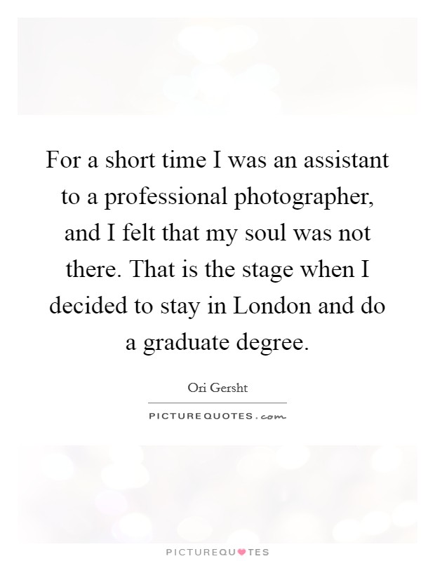 For a short time I was an assistant to a professional photographer, and I felt that my soul was not there. That is the stage when I decided to stay in London and do a graduate degree. Picture Quote #1