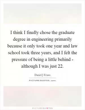 I think I finally chose the graduate degree in engineering primarily because it only took one year and law school took three years, and I felt the pressure of being a little behind - although I was just 22 Picture Quote #1