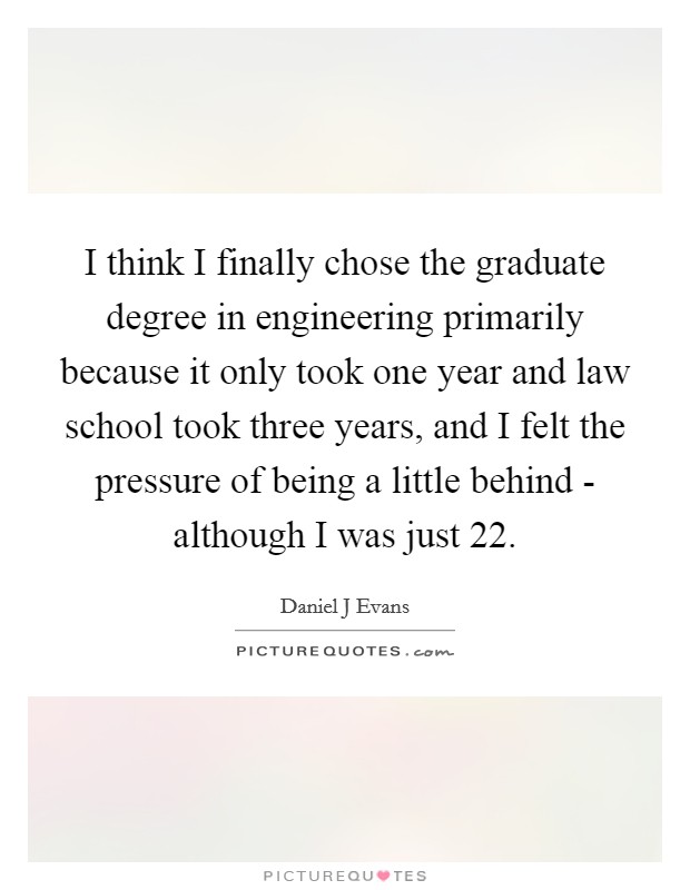 I think I finally chose the graduate degree in engineering primarily because it only took one year and law school took three years, and I felt the pressure of being a little behind - although I was just 22. Picture Quote #1