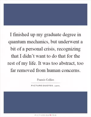 I finished up my graduate degree in quantum mechanics, but underwent a bit of a personal crisis, recognizing that I didn’t want to do that for the rest of my life. It was too abstract, too far removed from human concerns Picture Quote #1