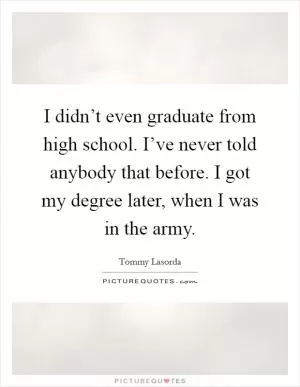 I didn’t even graduate from high school. I’ve never told anybody that before. I got my degree later, when I was in the army Picture Quote #1