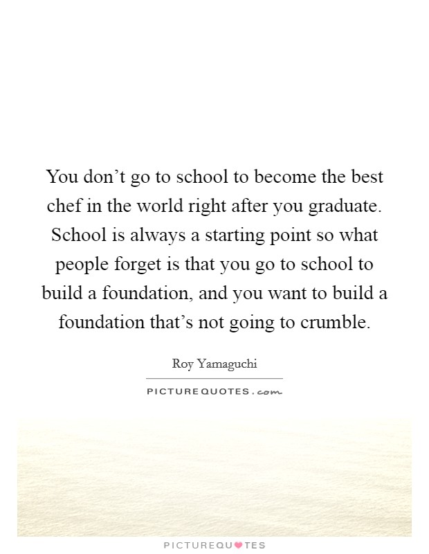 You don't go to school to become the best chef in the world right after you graduate. School is always a starting point so what people forget is that you go to school to build a foundation, and you want to build a foundation that's not going to crumble. Picture Quote #1