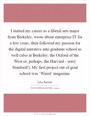 I started my career as a liberal arts major from Berkeley, wrote about enterprise IT for a few years, then followed my passion for the digital narrative into graduate school as well (also at Berkeley, the Oxford of the West or, perhaps, the Harvard - sorry Stanford!). My first project out of grad school was ‘Wired’ magazine Picture Quote #1