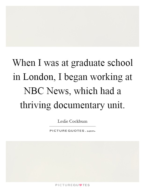 When I was at graduate school in London, I began working at NBC News, which had a thriving documentary unit. Picture Quote #1