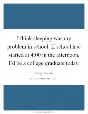 I think sleeping was my problem in school. If school had started at 4:00 in the afternoon, I’d be a college graduate today Picture Quote #1