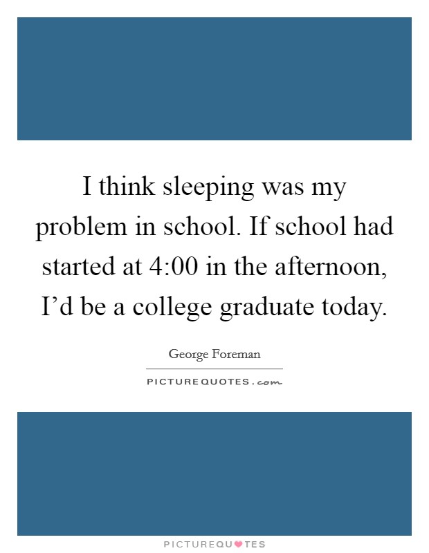 I think sleeping was my problem in school. If school had started at 4:00 in the afternoon, I'd be a college graduate today. Picture Quote #1