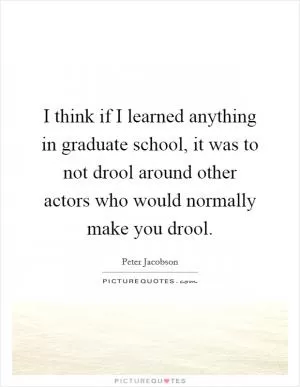 I think if I learned anything in graduate school, it was to not drool around other actors who would normally make you drool Picture Quote #1