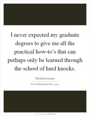 I never expected my graduate degrees to give me all the practical how-to’s that can perhaps only be learned through the school of hard knocks Picture Quote #1