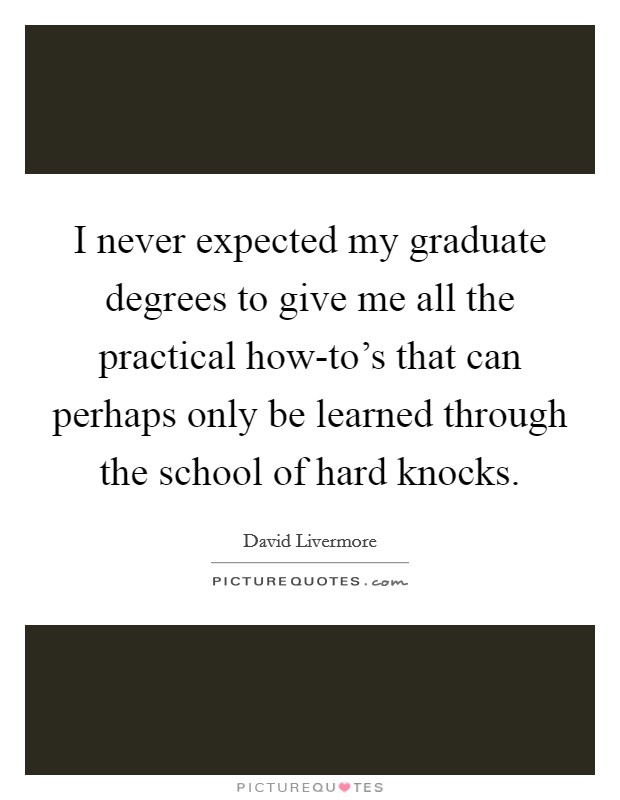 I never expected my graduate degrees to give me all the practical how-to's that can perhaps only be learned through the school of hard knocks. Picture Quote #1