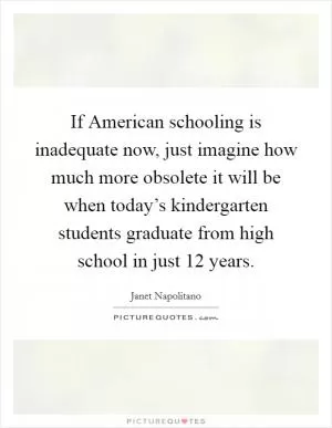 If American schooling is inadequate now, just imagine how much more obsolete it will be when today’s kindergarten students graduate from high school in just 12 years Picture Quote #1