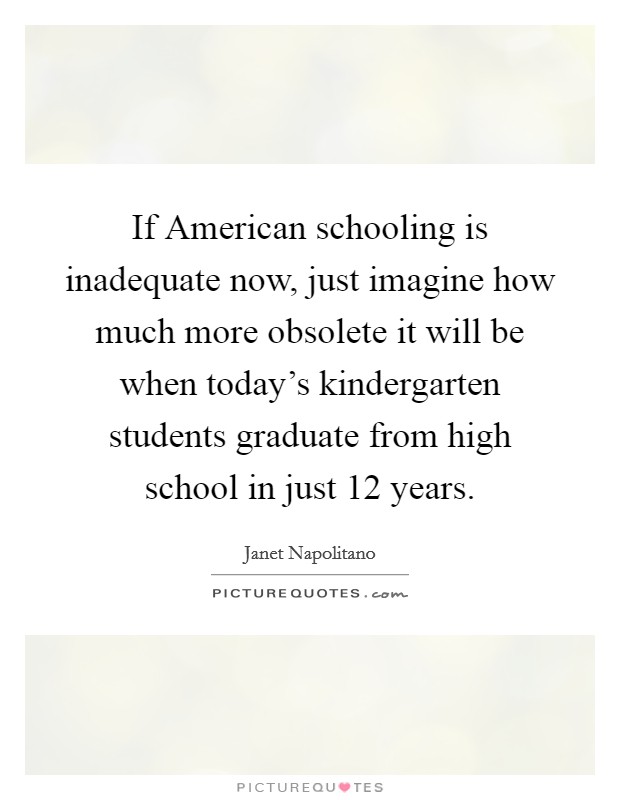 If American schooling is inadequate now, just imagine how much more obsolete it will be when today's kindergarten students graduate from high school in just 12 years. Picture Quote #1