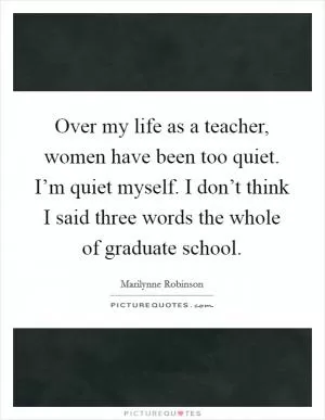 Over my life as a teacher, women have been too quiet. I’m quiet myself. I don’t think I said three words the whole of graduate school Picture Quote #1