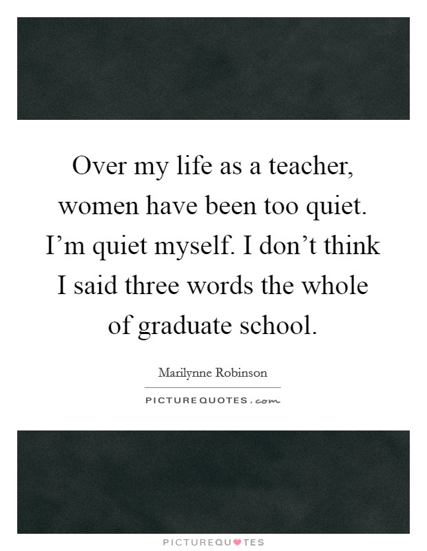 Over my life as a teacher, women have been too quiet. I'm quiet myself. I don't think I said three words the whole of graduate school. Picture Quote #1