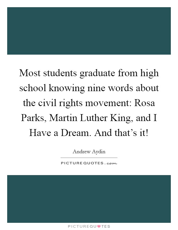 Most students graduate from high school knowing nine words about the civil rights movement: Rosa Parks, Martin Luther King, and I Have a Dream. And that's it! Picture Quote #1
