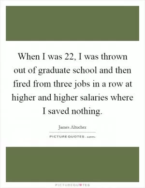 When I was 22, I was thrown out of graduate school and then fired from three jobs in a row at higher and higher salaries where I saved nothing Picture Quote #1