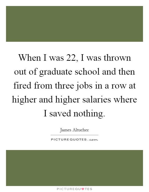 When I was 22, I was thrown out of graduate school and then fired from three jobs in a row at higher and higher salaries where I saved nothing. Picture Quote #1