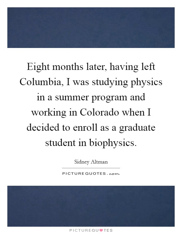 Eight months later, having left Columbia, I was studying physics in a summer program and working in Colorado when I decided to enroll as a graduate student in biophysics. Picture Quote #1