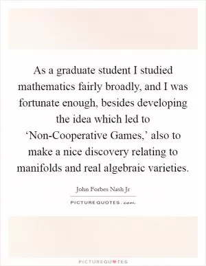 As a graduate student I studied mathematics fairly broadly, and I was fortunate enough, besides developing the idea which led to ‘Non-Cooperative Games,’ also to make a nice discovery relating to manifolds and real algebraic varieties Picture Quote #1