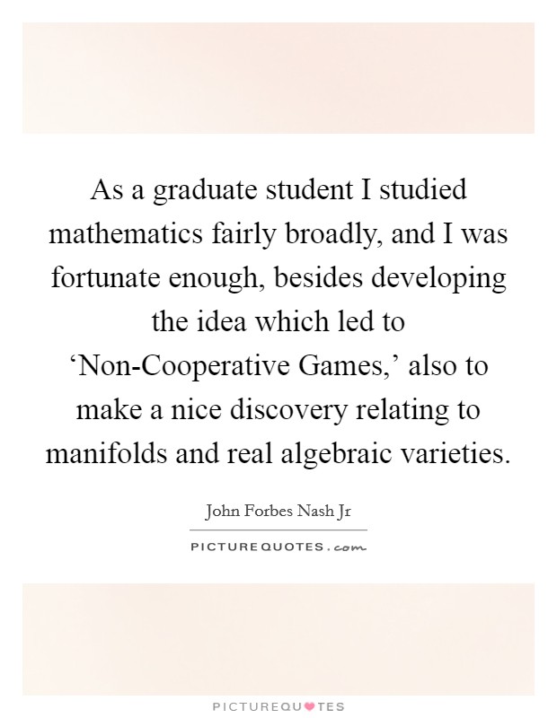 As a graduate student I studied mathematics fairly broadly, and I was fortunate enough, besides developing the idea which led to ‘Non-Cooperative Games,' also to make a nice discovery relating to manifolds and real algebraic varieties. Picture Quote #1