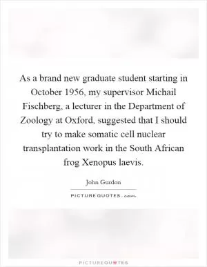 As a brand new graduate student starting in October 1956, my supervisor Michail Fischberg, a lecturer in the Department of Zoology at Oxford, suggested that I should try to make somatic cell nuclear transplantation work in the South African frog Xenopus laevis Picture Quote #1