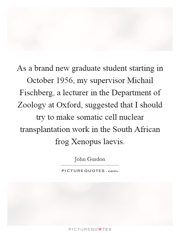 As a brand new graduate student starting in October 1956, my supervisor Michail Fischberg, a lecturer in the Department of Zoology at Oxford, suggested that I should try to make somatic cell nuclear transplantation work in the South African frog Xenopus laevis. Picture Quote #1