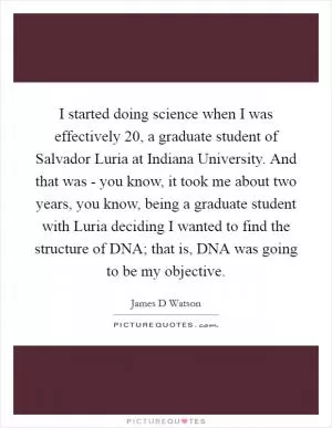 I started doing science when I was effectively 20, a graduate student of Salvador Luria at Indiana University. And that was - you know, it took me about two years, you know, being a graduate student with Luria deciding I wanted to find the structure of DNA; that is, DNA was going to be my objective Picture Quote #1