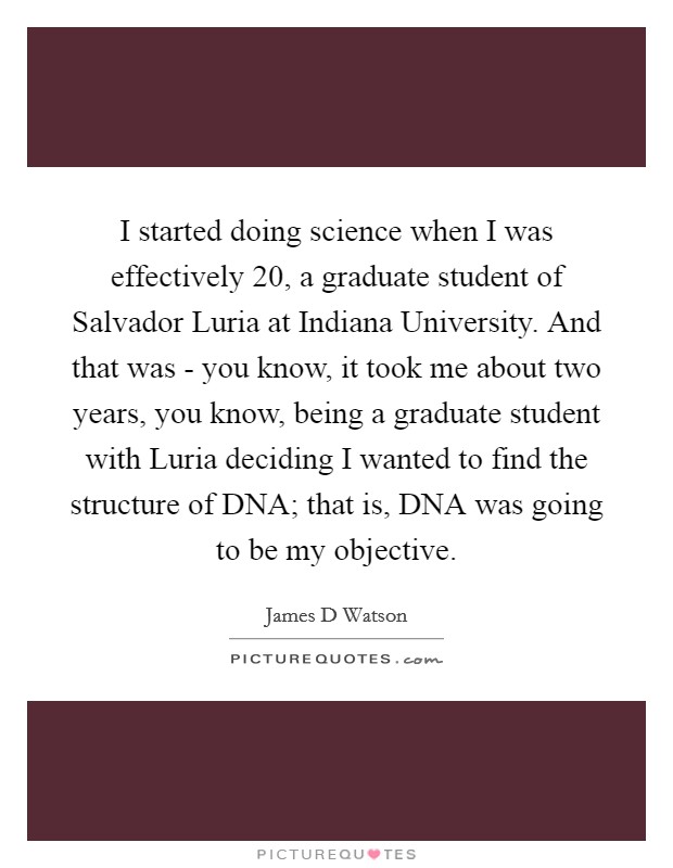 I started doing science when I was effectively 20, a graduate student of Salvador Luria at Indiana University. And that was - you know, it took me about two years, you know, being a graduate student with Luria deciding I wanted to find the structure of DNA; that is, DNA was going to be my objective. Picture Quote #1