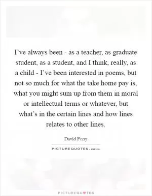 I’ve always been - as a teacher, as graduate student, as a student, and I think, really, as a child - I’ve been interested in poems, but not so much for what the take home pay is, what you might sum up from them in moral or intellectual terms or whatever, but what’s in the certain lines and how lines relates to other lines Picture Quote #1