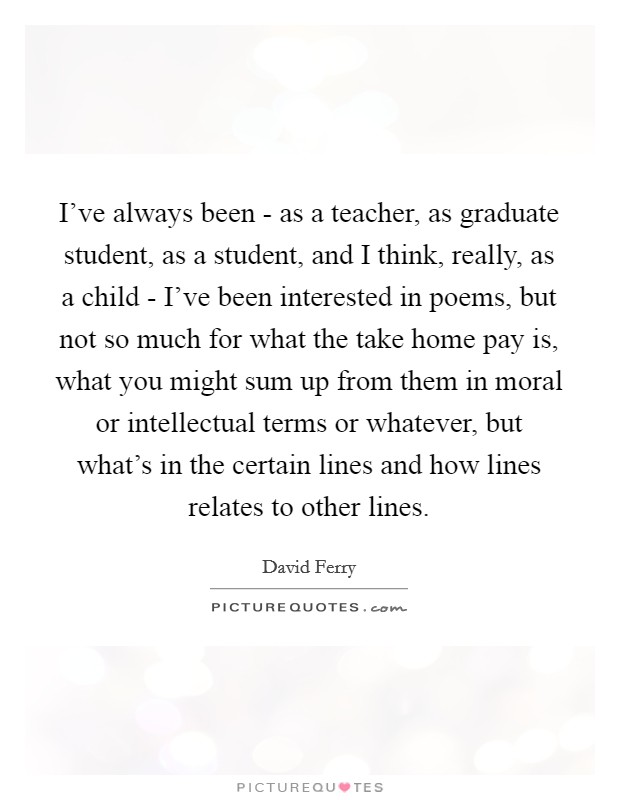 I've always been - as a teacher, as graduate student, as a student, and I think, really, as a child - I've been interested in poems, but not so much for what the take home pay is, what you might sum up from them in moral or intellectual terms or whatever, but what's in the certain lines and how lines relates to other lines. Picture Quote #1