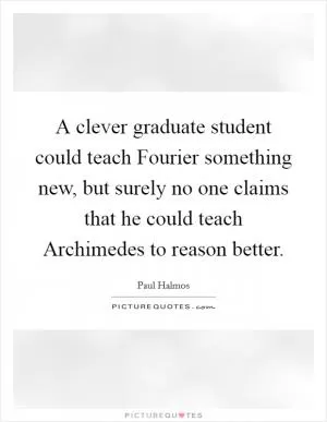 A clever graduate student could teach Fourier something new, but surely no one claims that he could teach Archimedes to reason better Picture Quote #1