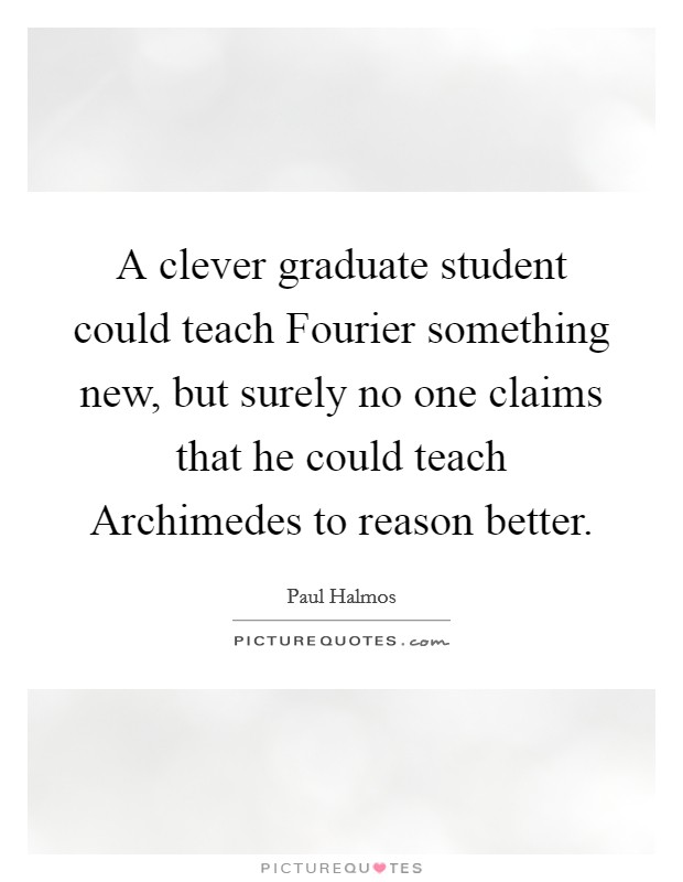 A clever graduate student could teach Fourier something new, but surely no one claims that he could teach Archimedes to reason better. Picture Quote #1