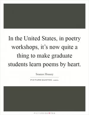 In the United States, in poetry workshops, it’s now quite a thing to make graduate students learn poems by heart Picture Quote #1