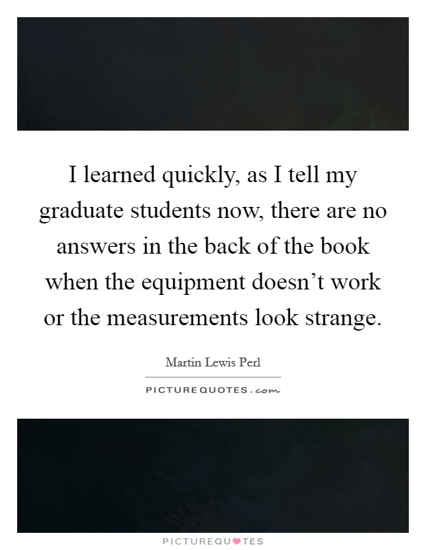 I learned quickly, as I tell my graduate students now, there are no answers in the back of the book when the equipment doesn't work or the measurements look strange. Picture Quote #1
