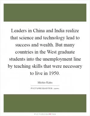 Leaders in China and India realize that science and technology lead to success and wealth. But many countries in the West graduate students into the unemployment line by teaching skills that were necessary to live in 1950 Picture Quote #1