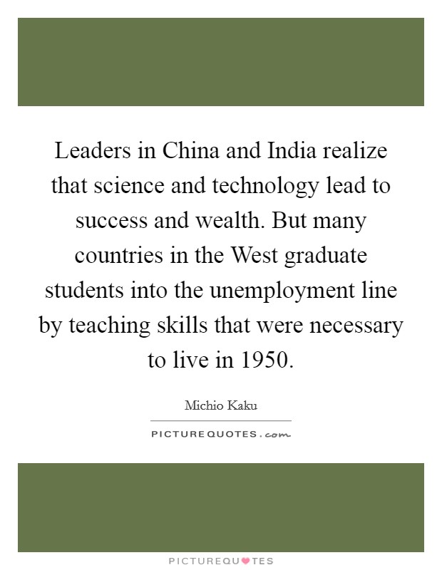 Leaders in China and India realize that science and technology lead to success and wealth. But many countries in the West graduate students into the unemployment line by teaching skills that were necessary to live in 1950. Picture Quote #1