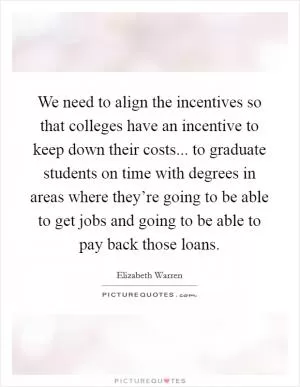 We need to align the incentives so that colleges have an incentive to keep down their costs... to graduate students on time with degrees in areas where they’re going to be able to get jobs and going to be able to pay back those loans Picture Quote #1